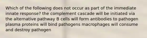 Which of the following does not occur as part of the immediate innate response? the complement cascade will be initiated via the alternative pathway B cells will form antibodies to pathogen plasma proteins will bind pathogens macrophages will consume and destroy pathogen