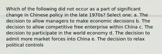 Which of the following did not occur as a part of significant change in Chinese policy in the late 1970s? Select one: a. The decision to allow managers to make economic decisions b. The decision to allow competitive free enterprise within China c. The decision to participate in the world economy d. The decision to admit more market forces into China e. The decision to relax political controls