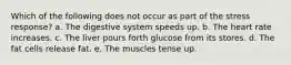 Which of the following does not occur as part of the stress response? a. The digestive system speeds up. b. The heart rate increases. c. The liver pours forth glucose from its stores. d. The fat cells release fat. e. The muscles tense up.