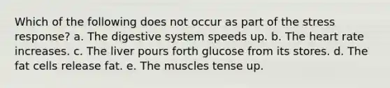 Which of the following does not occur as part of the stress response? a. The digestive system speeds up. b. The heart rate increases. c. The liver pours forth glucose from its stores. d. The fat cells release fat. e. The muscles tense up.