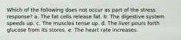 Which of the following does not occur as part of the stress response? a. The fat cells release fat. b. The digestive system speeds up. c. The muscles tense up. d. The liver pours forth glucose from its stores. e. The heart rate increases.