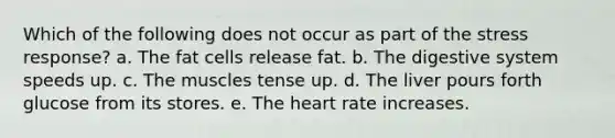 Which of the following does not occur as part of the stress response? a. The fat cells release fat. b. The digestive system speeds up. c. The muscles tense up. d. The liver pours forth glucose from its stores. e. The heart rate increases.