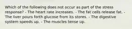 Which of the following does not occur as part of the stress response?​ ​- The heart rate increases. ​- The fat cells release fat. ​- The liver pours forth glucose from its stores. - The digestive system speeds up. ​- The muscles tense up.