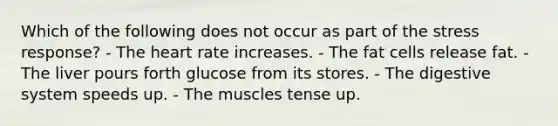 Which of the following does not occur as part of the stress response?​ ​- The heart rate increases. ​- The fat cells release fat. ​- The liver pours forth glucose from its stores. - The digestive system speeds up. ​- The muscles tense up.