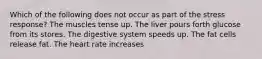 Which of the following does not occur as part of the stress response? The muscles tense up. The liver pours forth glucose from its stores. The digestive system speeds up. The fat cells release fat. The heart rate increases