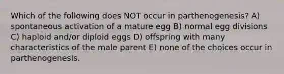 Which of the following does NOT occur in parthenogenesis? A) spontaneous activation of a mature egg B) normal egg divisions C) haploid and/or diploid eggs D) offspring with many characteristics of the male parent E) none of the choices occur in parthenogenesis.