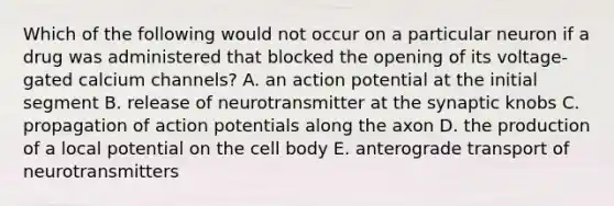 Which of the following would not occur on a particular neuron if a drug was administered that blocked the opening of its voltage-gated calcium channels? A. an action potential at the initial segment B. release of neurotransmitter at the synaptic knobs C. propagation of action potentials along the axon D. the production of a local potential on the cell body E. anterograde transport of neurotransmitters