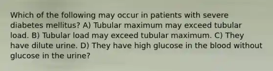 Which of the following may occur in patients with severe diabetes mellitus? A) Tubular maximum may exceed tubular load. B) Tubular load may exceed tubular maximum. C) They have dilute urine. D) They have high glucose in the blood without glucose in the urine?