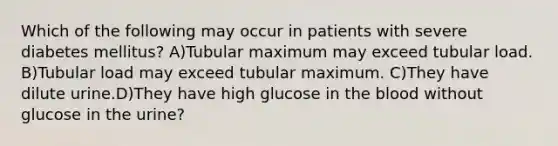 Which of the following may occur in patients with severe diabetes mellitus? A)Tubular maximum may exceed tubular load. B)Tubular load may exceed tubular maximum. C)They have dilute urine.D)They have high glucose in the blood without glucose in the urine?