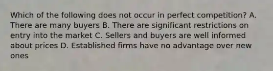 Which of the following does not occur in perfect competition? A. There are many buyers B. There are significant restrictions on entry into the market C. Sellers and buyers are well informed about prices D. Established firms have no advantage over new ones