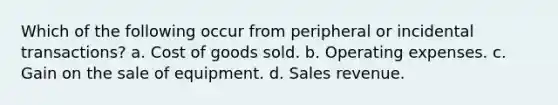 Which of the following occur from peripheral or incidental transactions? a. Cost of goods sold. b. Operating expenses. c. Gain on the sale of equipment. d. Sales revenue.