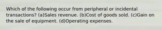 Which of the following occur from peripheral or incidental transactions? (a)Sales revenue. (b)Cost of goods sold. (c)Gain on the sale of equipment. (d)Operating expenses.