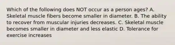 Which of the following does NOT occur as a person ages? A. Skeletal muscle fibers become smaller in diameter. B. The ability to recover from muscular injuries decreases. C. Skeletal muscle becomes smaller in diameter and less elastic D. Tolerance for exercise increases