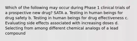 Which of the following may occur during Phase 1 clinical trials of a prospective new drug? SATA a. Testing in human beings for drug safety b. Testing in human beings for drug effectiveness c. Evaluating side effects associated with increasing doses d. Selecting from among different chemical analogs of a lead compound