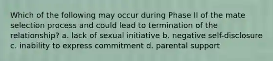 Which of the following may occur during Phase II of the mate selection process and could lead to termination of the relationship? a. lack of sexual initiative b. negative self-disclosure c. inability to express commitment d. parental support