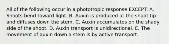 All of the following occur in a phototropic response EXCEPT: A. Shoots bend toward light. B. Auxin is produced at the shoot tip and diffuses down the stem. C. Auxin accumulates on the shady side of the shoot. D. Auxin transport is unidirectional. E. The movement of auxin down a stem is by active transport.