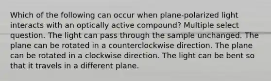 Which of the following can occur when plane-polarized light interacts with an optically active compound? Multiple select question. The light can pass through the sample unchanged. The plane can be rotated in a counterclockwise direction. The plane can be rotated in a clockwise direction. The light can be bent so that it travels in a different plane.