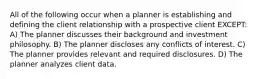 All of the following occur when a planner is establishing and defining the client relationship with a prospective client EXCEPT: A) The planner discusses their background and investment philosophy. B) The planner discloses any conflicts of interest. C) The planner provides relevant and required disclosures. D) The planner analyzes client data.