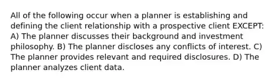 All of the following occur when a planner is establishing and defining the client relationship with a prospective client EXCEPT: A) The planner discusses their background and investment philosophy. B) The planner discloses any conflicts of interest. C) The planner provides relevant and required disclosures. D) The planner analyzes client data.