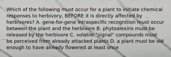 Which of the following must occur for a plant to initiate chemical responses to herbivory, BEFORE it is directly affected by herbivores? A. gene-for-gene intraspecific recognition must occur between the plant and the herbivore B. phytoalexins must be released by the herbivore C. volatile "signal" compounds must be perceived from already attacked plants D. a plant must be old enough to have already flowered at least once