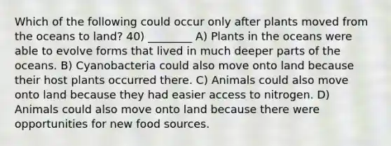 Which of the following could occur only after plants moved from the oceans to land? 40) ________ A) Plants in the oceans were able to evolve forms that lived in much deeper parts of the oceans. B) Cyanobacteria could also move onto land because their host plants occurred there. C) Animals could also move onto land because they had easier access to nitrogen. D) Animals could also move onto land because there were opportunities for new food sources.