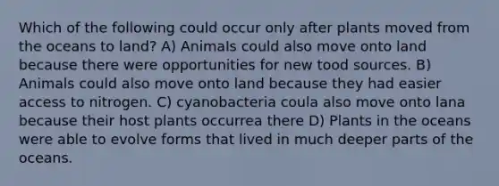 Which of the following could occur only after plants moved from the oceans to land? A) AnimaIs could also move onto land because there were opportunities for new tood sources. B) Animals could also move onto land because they had easier access to nitrogen. C) cyanobacteria coula also move onto lana because their host plants occurrea there D) Plants in the oceans were able to evolve forms that lived in much deeper parts of the oceans.