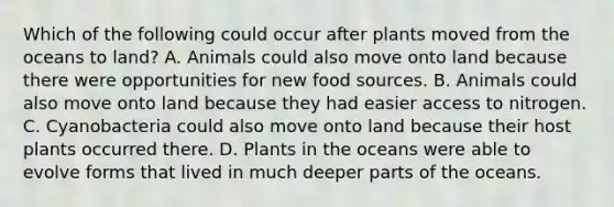 Which of the following could occur after plants moved from the oceans to land? A. Animals could also move onto land because there were opportunities for new food sources. B. Animals could also move onto land because they had easier access to nitrogen. C. Cyanobacteria could also move onto land because their host plants occurred there. D. Plants in the oceans were able to evolve forms that lived in much deeper parts of the oceans.