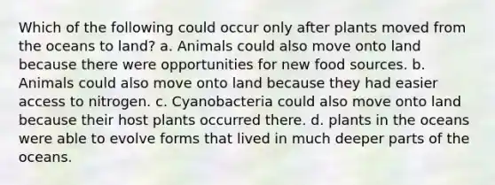 Which of the following could occur only after plants moved from the oceans to land? a. Animals could also move onto land because there were opportunities for new food sources. b. Animals could also move onto land because they had easier access to nitrogen. c. Cyanobacteria could also move onto land because their host plants occurred there. d. plants in the oceans were able to evolve forms that lived in much deeper parts of the oceans.