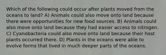 Which of the following could occur after plants moved from the oceans to land? A) Animals could also move onto land because there were opportunities for new food sources. B) Animals could also move onto land because they had easier access to nitrogen. C) Cyanobacteria could also move onto land because their host plants occurred there. D) Plants in the oceans were able to evolve forms that lived in much deeper parts of the oceans.