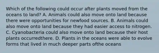 Which of the following could occur after plants moved from the oceans to land? A. Animals could also move onto land because there were opportunities for newfood sources. B. Animals could also move onto land because they had easier access to nitrogen. C. Cyanobacteria could also move onto land because their host plants occurredthere. D. Plants in the oceans were able to evolve forms that lived in much deeper parts ofthe oceans