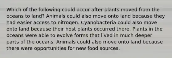 Which of the following could occur after plants moved from the oceans to land? Animals could also move onto land because they had easier access to nitrogen. Cyanobacteria could also move onto land because their host plants occurred there. Plants in the oceans were able to evolve forms that lived in much deeper parts of the oceans. Animals could also move onto land because there were opportunities for new food sources.