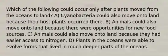 Which of the following could occur only after plants moved from the oceans to land? A) Cyanobacteria could also move onto land because their host plants occurred there. B) Animals could also move onto land because there were opportunities for new food sources. C) Animals could also move onto land because they had easier access to nitrogen. D) Plants in the oceans were able to evolve forms that lived in much deeper parts of the oceans.