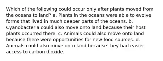 Which of the following could occur only after plants moved from the oceans to land? a. Plants in the oceans were able to evolve forms that lived in much deeper parts of the oceans. b. Cyanobacteria could also move onto land because their host plants occurred there. c. Animals could also move onto land because there were opportunities for new food sources. d. Animals could also move onto land because they had easier access to carbon dioxide.