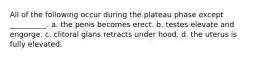 All of the following occur during the plateau phase except __________. a. the penis becomes erect. b. testes elevate and engorge. c. clitoral glans retracts under hood. d. the uterus is fully elevated.