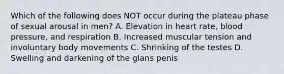 Which of the following does NOT occur during the plateau phase of sexual arousal in men? A. Elevation in heart rate, blood pressure, and respiration B. Increased muscular tension and involuntary body movements C. Shrinking of the testes D. Swelling and darkening of the glans penis