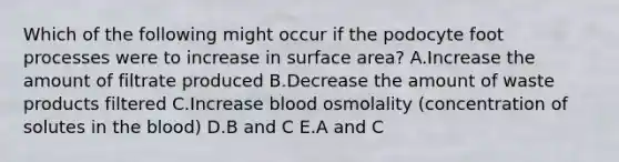 Which of the following might occur if the podocyte foot processes were to increase in surface area? A.Increase the amount of filtrate produced B.Decrease the amount of waste products filtered C.Increase blood osmolality (concentration of solutes in the blood) D.B and C E.A and C