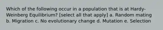 Which of the following occur in a population that is at Hardy-Weinberg Equilibrium? [select all that apply] a. Random mating b. Migration c. No evolutionary change d. Mutation e. Selection