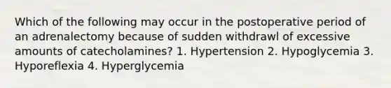 Which of the following may occur in the postoperative period of an adrenalectomy because of sudden withdrawl of excessive amounts of catecholamines? 1. Hypertension 2. Hypoglycemia 3. Hyporeflexia 4. Hyperglycemia