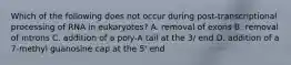 Which of the following does not occur during post-transcriptional processing of RNA in eukaryotes? A. removal of exons B. removal of introns C. addition of a poly-A tail at the 3/ end D. addition of a 7-methyl guanosine cap at the 5' end