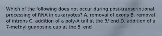 Which of the following does not occur during post-transcriptional processing of RNA in eukaryotes? A. removal of exons B. removal of introns C. addition of a poly-A tail at the 3/ end D. addition of a 7-methyl guanosine cap at the 5' end