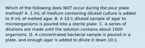 Which of the following does NOT occur during the pour plate method? A. 1 mL of medium containing diluted culture is added to 9 mL of melted agar. B. A 10:1 diluted sample of agar to microorganisms is poured into a sterile plate. C. A series of dilutions are made until the solution contains about 1000 organisms. D. A concentrated bacterial sample is poured in a plate, and enough agar is added to dilute it down 10:1.