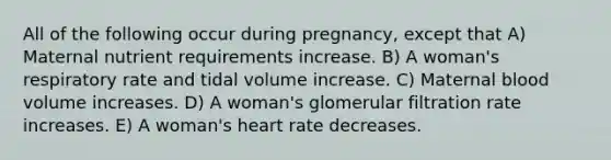 All of the following occur during pregnancy, except that A) Maternal nutrient requirements increase. B) A woman's respiratory rate and tidal volume increase. C) Maternal blood volume increases. D) A woman's glomerular filtration rate increases. E) A woman's heart rate decreases.