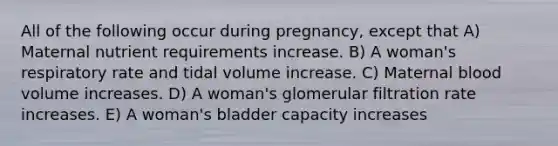 All of the following occur during pregnancy, except that A) Maternal nutrient requirements increase. B) A woman's respiratory rate and tidal volume increase. C) Maternal blood volume increases. D) A woman's glomerular filtration rate increases. E) A woman's bladder capacity increases