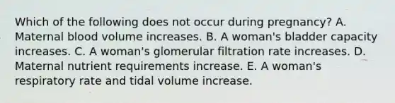 Which of the following does not occur during pregnancy? A. Maternal blood volume increases. B. A woman's bladder capacity increases. C. A woman's glomerular filtration rate increases. D. Maternal nutrient requirements increase. E. A woman's respiratory rate and tidal volume increase.