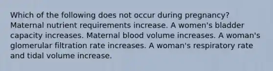 Which of the following does not occur during pregnancy? Maternal nutrient requirements increase. A women's bladder capacity increases. Maternal blood volume increases. A woman's glomerular filtration rate increases. A woman's respiratory rate and tidal volume increase.