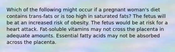 Which of the following might occur if a pregnant woman's diet contains trans-fats or is too high in saturated fats? The fetus will be at an increased risk of obesity. The fetus would be at risk for a heart attack. Fat-soluble vitamins may not cross the placenta in adequate amounts. Essential fatty acids may not be absorbed across the placenta.