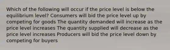 Which of the following will occur if the price level is below the equilibrium level? Consumers will bid the price level up by competing for goods The quantity demanded will increase as the price level increases The quantity supplied will decrease as the price level increases Producers will bid the price level down by competing for buyers