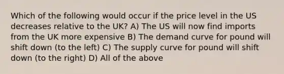 Which of the following would occur if the price level in the US decreases relative to the UK? A) The US will now find imports from the UK more expensive B) The demand curve for pound will shift down (to the left) C) The supply curve for pound will shift down (to the right) D) All of the above