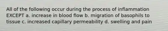 All of the following occur during the process of inflammation EXCEPT a. increase in blood flow b. migration of basophils to tissue c. increased capillary permeability d. swelling and pain