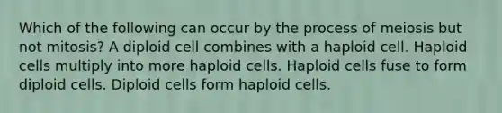 Which of the following can occur by the process of meiosis but not mitosis? A diploid cell combines with a haploid cell. Haploid cells multiply into more haploid cells. Haploid cells fuse to form diploid cells. Diploid cells form haploid cells.